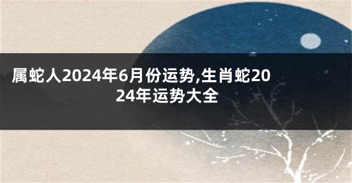 属蛇人2024年6月份运势,生肖蛇2024年运势大全