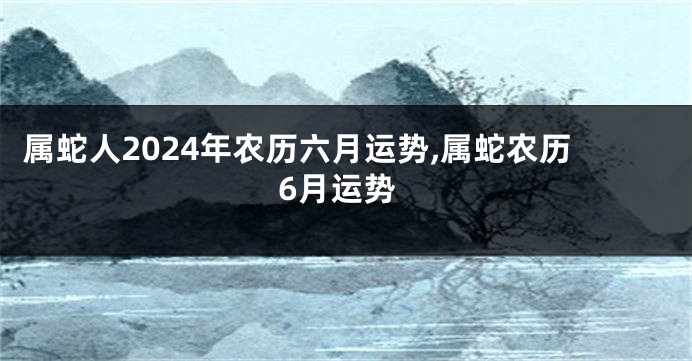 属蛇人2024年农历六月运势,属蛇农历6月运势