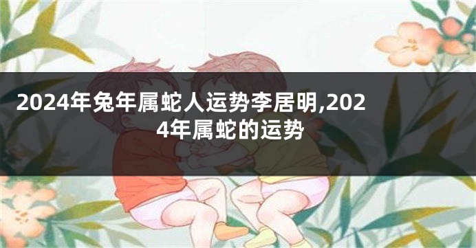 2024年兔年属蛇人运势李居明,2024年属蛇的运势