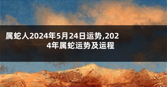 属蛇人2024年5月24日运势,2024年属蛇运势及运程