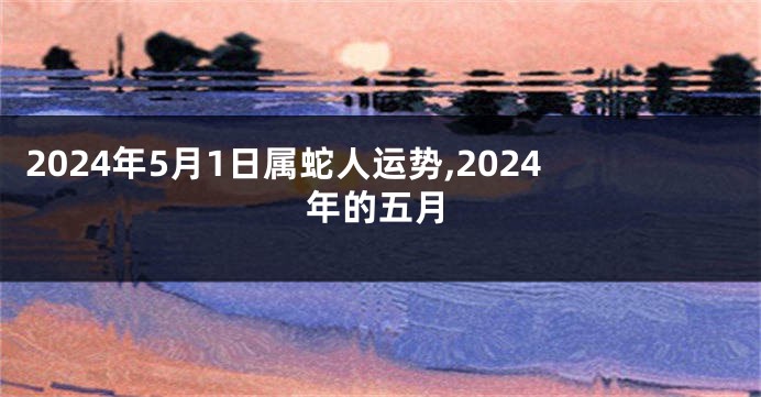 2024年5月1日属蛇人运势,2024年的五月