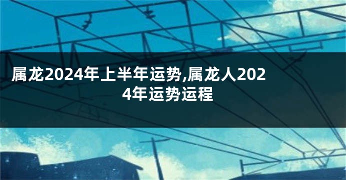 属龙2024年上半年运势,属龙人2024年运势运程