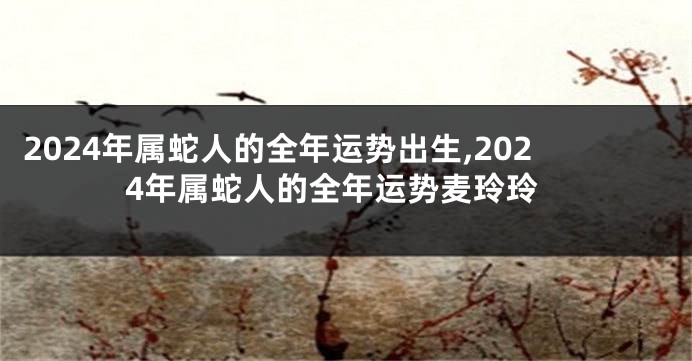 2024年属蛇人的全年运势出生,2024年属蛇人的全年运势麦玲玲