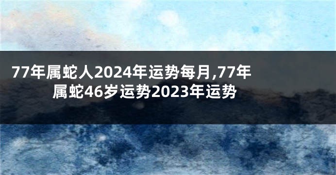 77年属蛇人2024年运势每月,77年属蛇46岁运势2023年运势