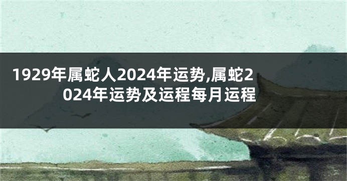 1929年属蛇人2024年运势,属蛇2024年运势及运程每月运程