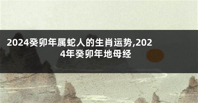 2024癸卯年属蛇人的生肖运势,2024年癸卯年地母经