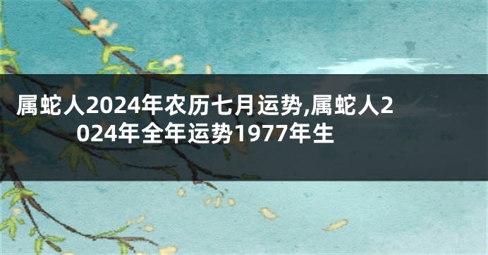 属蛇人2024年农历七月运势,属蛇人2024年全年运势1977年生