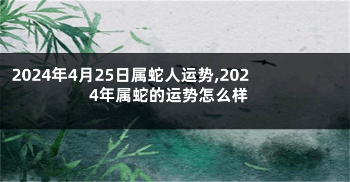 2024年4月25日属蛇人运势,2024年属蛇的运势怎么样