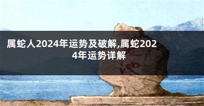 属蛇人2024年运势及破解,属蛇2024年运势详解