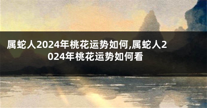 属蛇人2024年桃花运势如何,属蛇人2024年桃花运势如何看