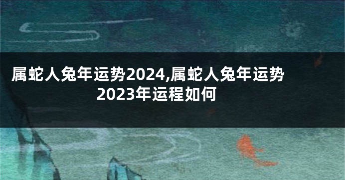 属蛇人兔年运势2024,属蛇人兔年运势2023年运程如何