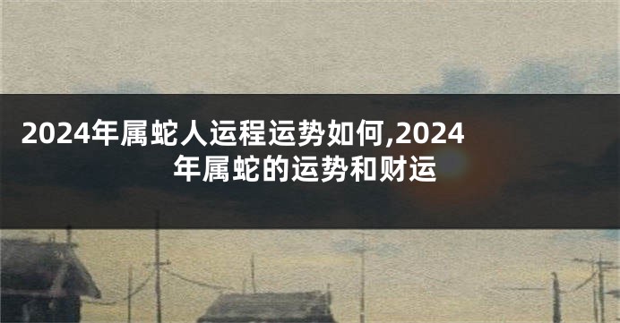 2024年属蛇人运程运势如何,2024年属蛇的运势和财运