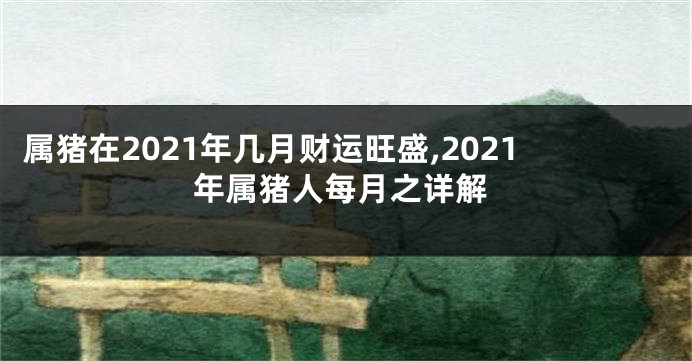 属猪在2021年几月财运旺盛,2021年属猪人每月之详解