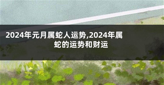 2024年元月属蛇人运势,2024年属蛇的运势和财运