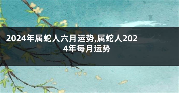 2024年属蛇人六月运势,属蛇人2024年每月运势