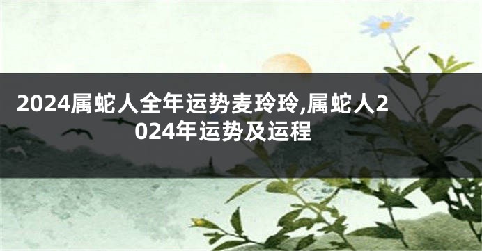 2024属蛇人全年运势麦玲玲,属蛇人2024年运势及运程