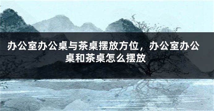 办公室办公桌与茶桌摆放方位，办公室办公桌和茶桌怎么摆放