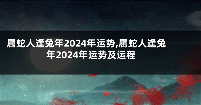 属蛇人逢兔年2024年运势,属蛇人逢兔年2024年运势及运程