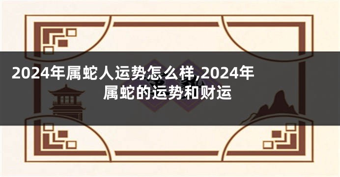 2024年属蛇人运势怎么样,2024年属蛇的运势和财运