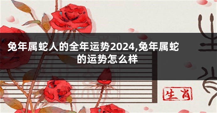 兔年属蛇人的全年运势2024,兔年属蛇的运势怎么样