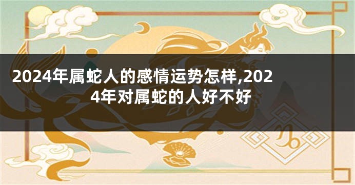 2024年属蛇人的感情运势怎样,2024年对属蛇的人好不好