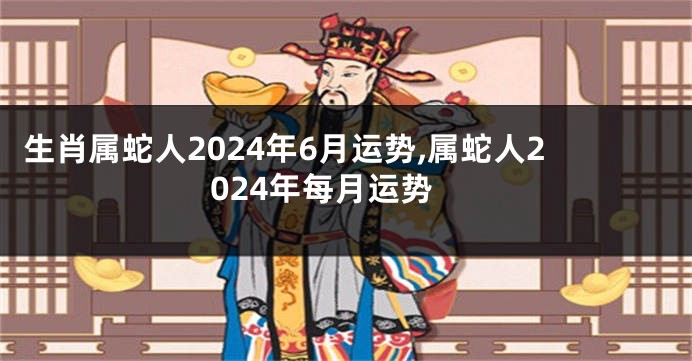 生肖属蛇人2024年6月运势,属蛇人2024年每月运势