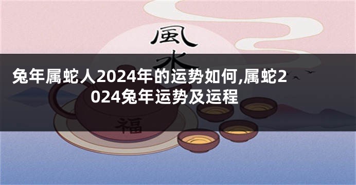 兔年属蛇人2024年的运势如何,属蛇2024兔年运势及运程