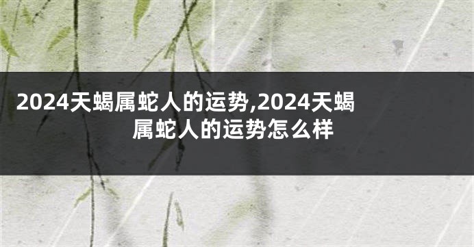 2024天蝎属蛇人的运势,2024天蝎属蛇人的运势怎么样