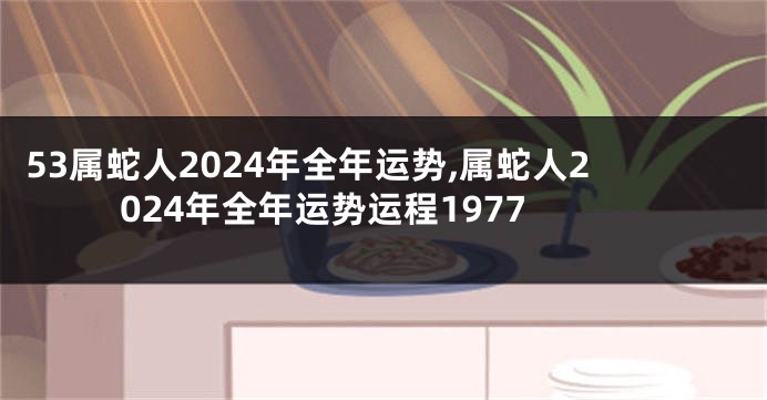 53属蛇人2024年全年运势,属蛇人2024年全年运势运程1977