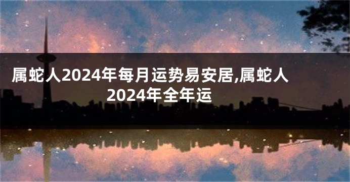 属蛇人2024年每月运势易安居,属蛇人2024年全年运