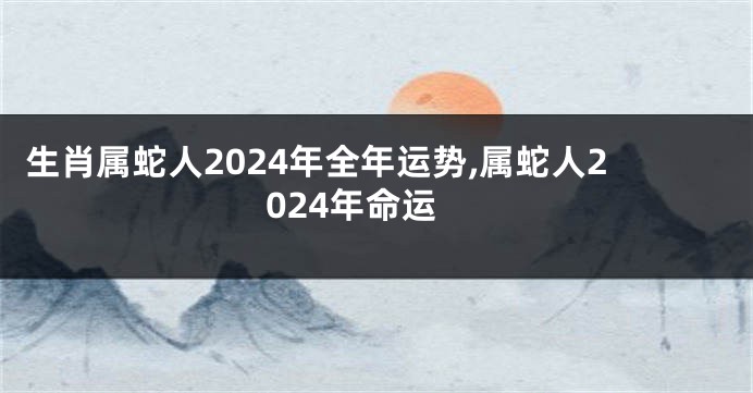 生肖属蛇人2024年全年运势,属蛇人2024年命运