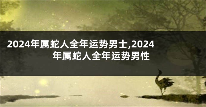 2024年属蛇人全年运势男士,2024年属蛇人全年运势男性