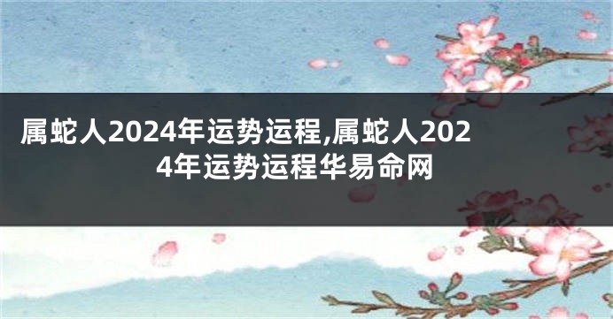 属蛇人2024年运势运程,属蛇人2024年运势运程华易命网