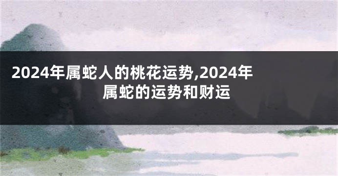 2024年属蛇人的桃花运势,2024年属蛇的运势和财运