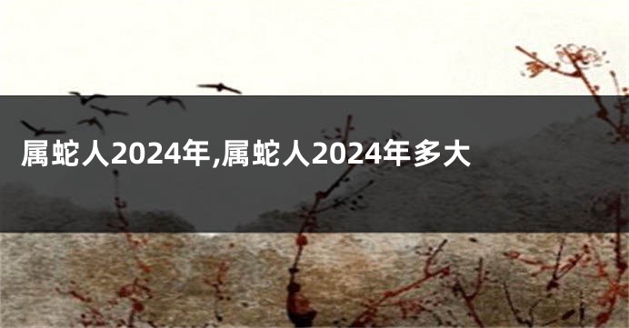 属蛇人2024年,属蛇人2024年多大