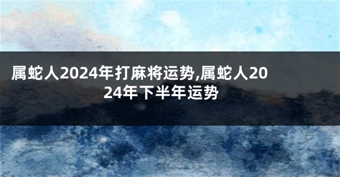 属蛇人2024年打麻将运势,属蛇人2024年下半年运势