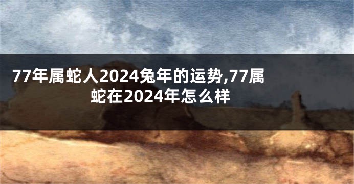 77年属蛇人2024兔年的运势,77属蛇在2024年怎么样