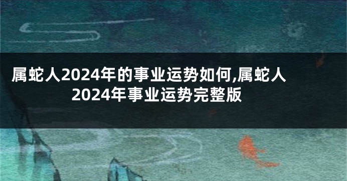 属蛇人2024年的事业运势如何,属蛇人2024年事业运势完整版