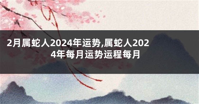 2月属蛇人2024年运势,属蛇人2024年每月运势运程每月