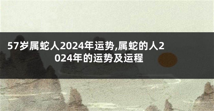 57岁属蛇人2024年运势,属蛇的人2024年的运势及运程