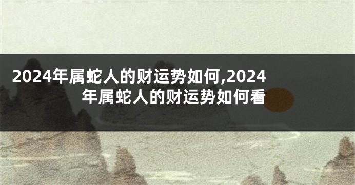 2024年属蛇人的财运势如何,2024年属蛇人的财运势如何看