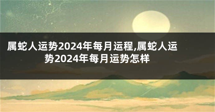 属蛇人运势2024年每月运程,属蛇人运势2024年每月运势怎样