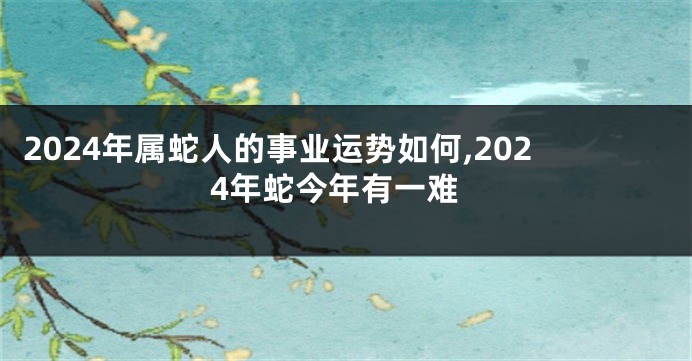 2024年属蛇人的事业运势如何,2024年蛇今年有一难