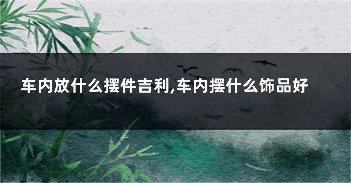 车内放什么摆件吉利,车内摆什么饰品好