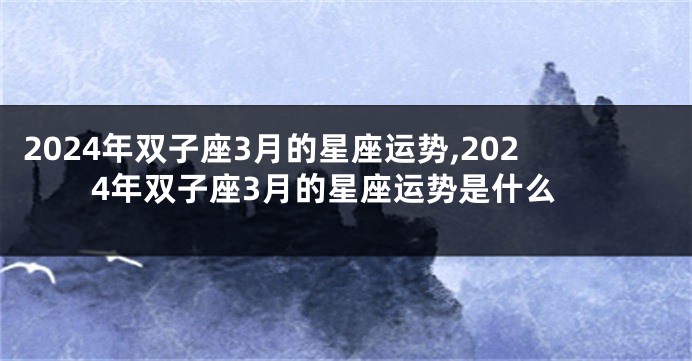 2024年双子座3月的星座运势,2024年双子座3月的星座运势是什么