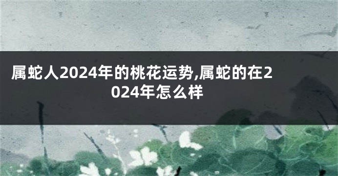 属蛇人2024年的桃花运势,属蛇的在2024年怎么样