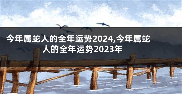 今年属蛇人的全年运势2024,今年属蛇人的全年运势2023年