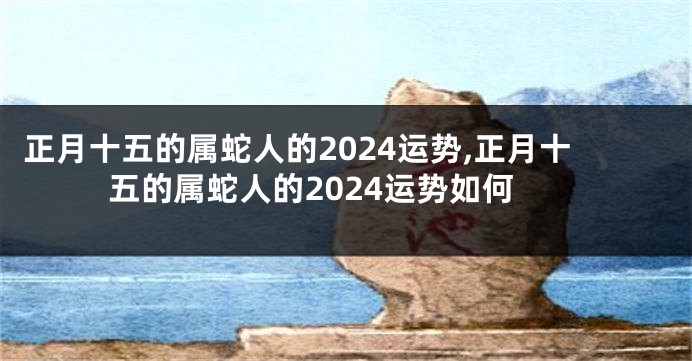 正月十五的属蛇人的2024运势,正月十五的属蛇人的2024运势如何