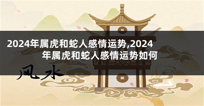 2024年属虎和蛇人感情运势,2024年属虎和蛇人感情运势如何