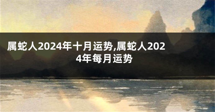 属蛇人2024年十月运势,属蛇人2024年每月运势